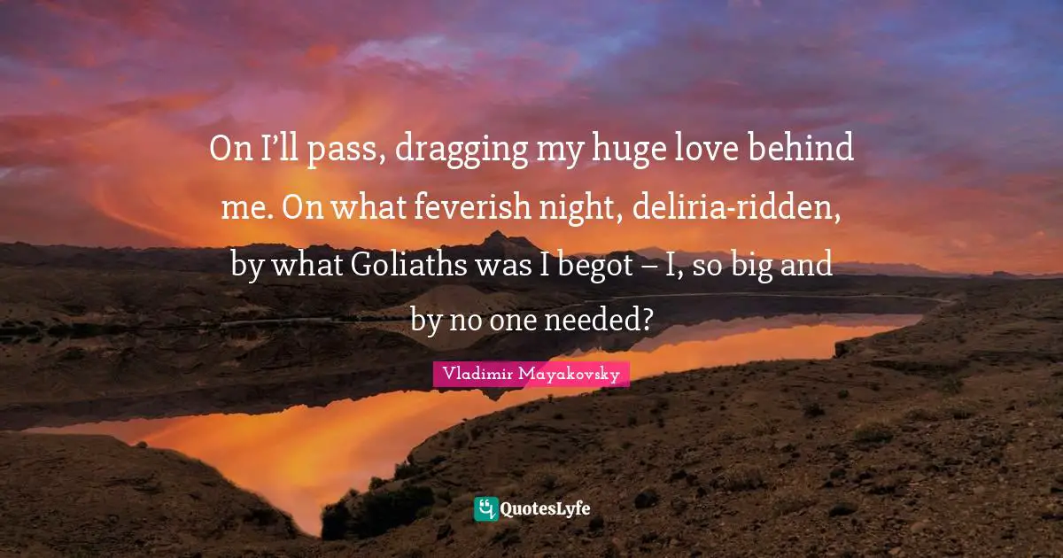 On I’ll pass, dragging my huge love behind me. On what feverish night, deliria-ridden, by what Goliaths was I begot – I, so big and by no one needed?
