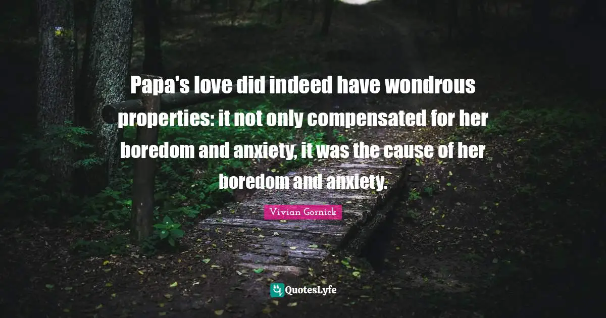 Papa's love did indeed have wondrous properties: it not only compensated for her boredom and anxiety, it was the cause of her boredom and anxiety.
