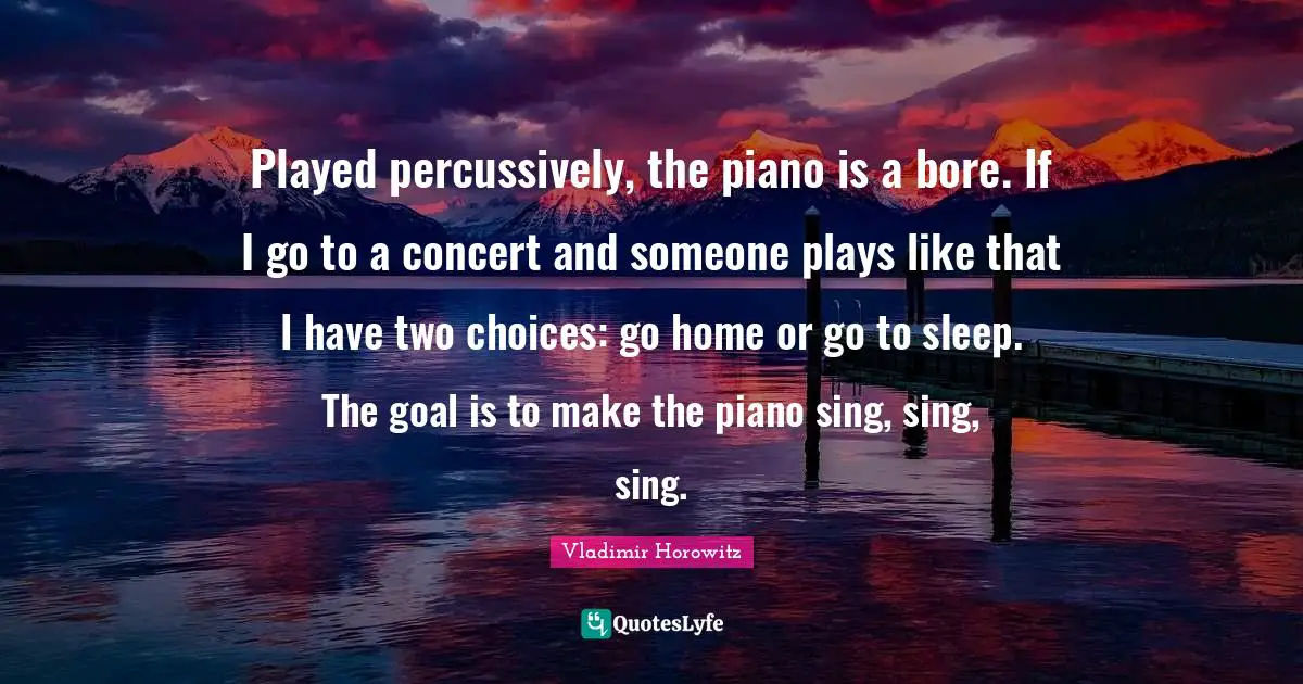 Played percussively, the piano is a bore. If I go to a concert and someone plays like that I have two choices: go home or go to sleep. The goal is to make the piano sing, sing, sing.