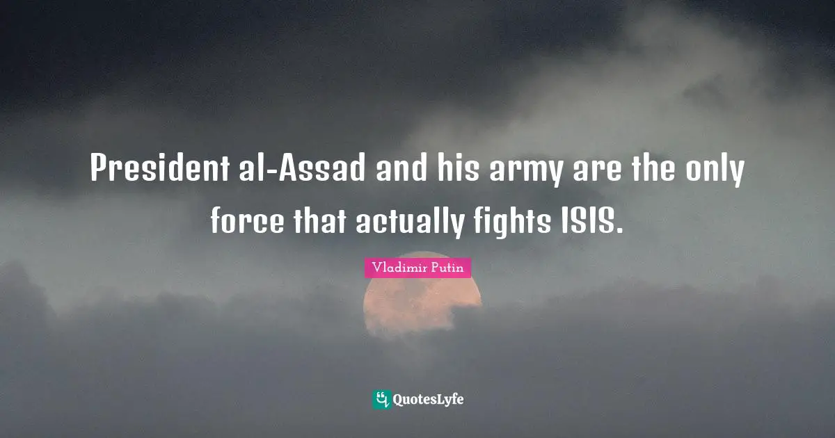 Assad Quotes: "President al-Assad and his army are the only force that actually fights ISIS."