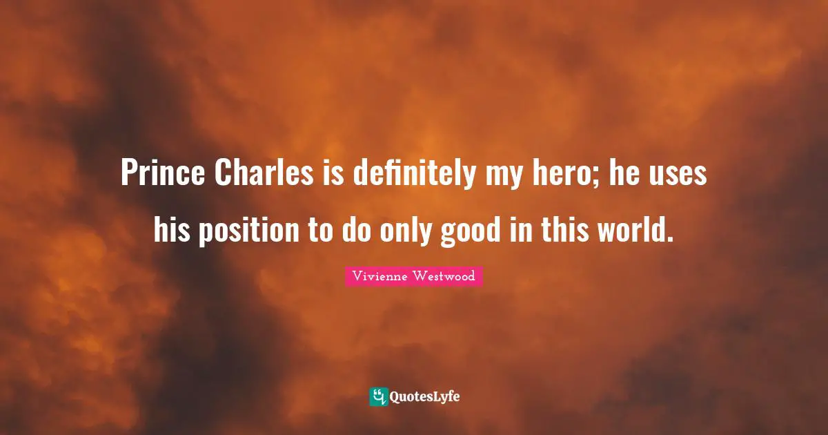 Prince Charles is definitely my hero; he uses his position to do only good in this world.