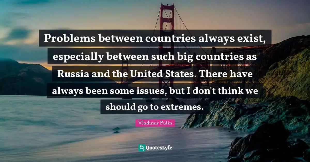 Problems between countries always exist, especially between such big countries as Russia and the United States. There have always been some issues, but I don't think we should go to extremes.