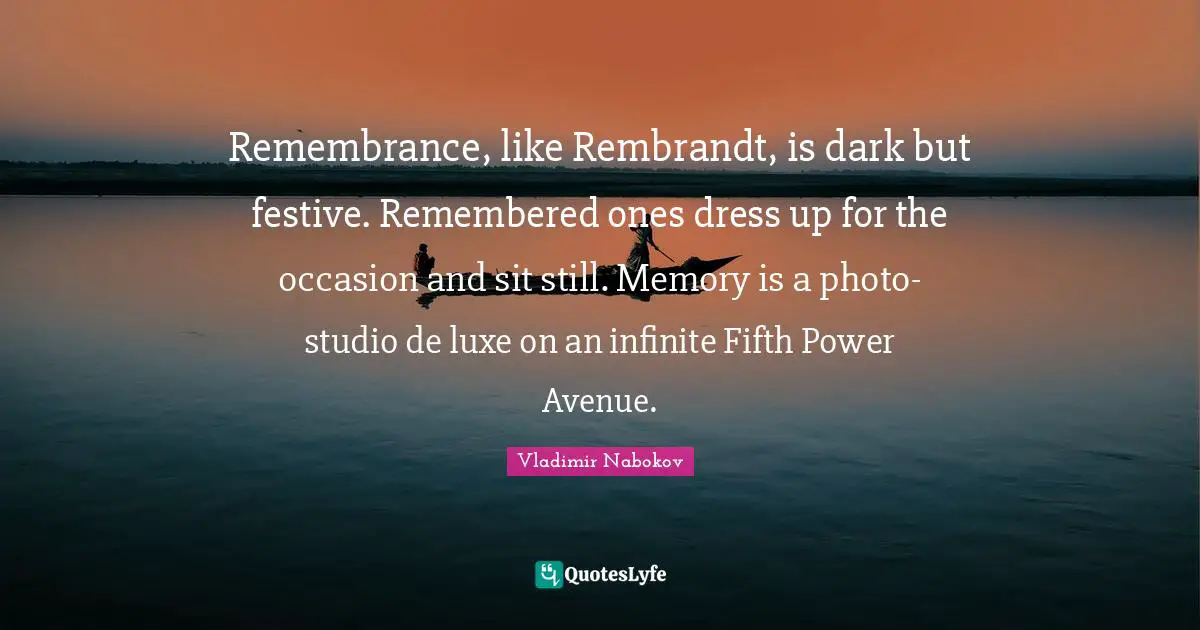 Remembrance, like Rembrandt, is dark but festive. Remembered ones dress up for the occasion and sit still. Memory is a photo-studio de luxe on an infinite Fifth Power Avenue.