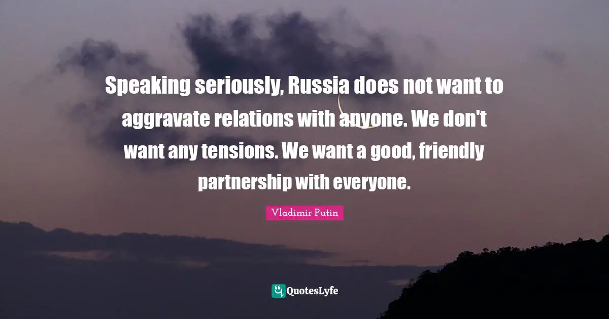 Speaking seriously, Russia does not want to aggravate relations with anyone. We don't want any tensions. We want a good, friendly partnership with everyone.