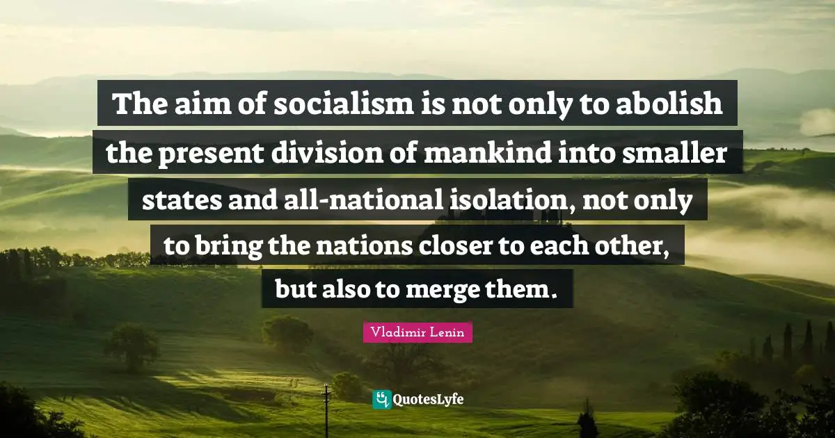 The aim of socialism is not only to abolish the present division of mankind into smaller states and all-national isolation, not only to bring the nations closer to each other, but also to merge them.