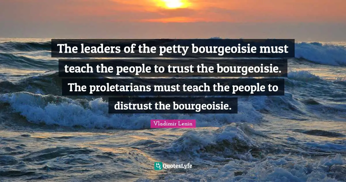 The leaders of the petty bourgeoisie must teach the people to trust the bourgeoisie. The proletarians must teach the people to distrust the bourgeoisie.