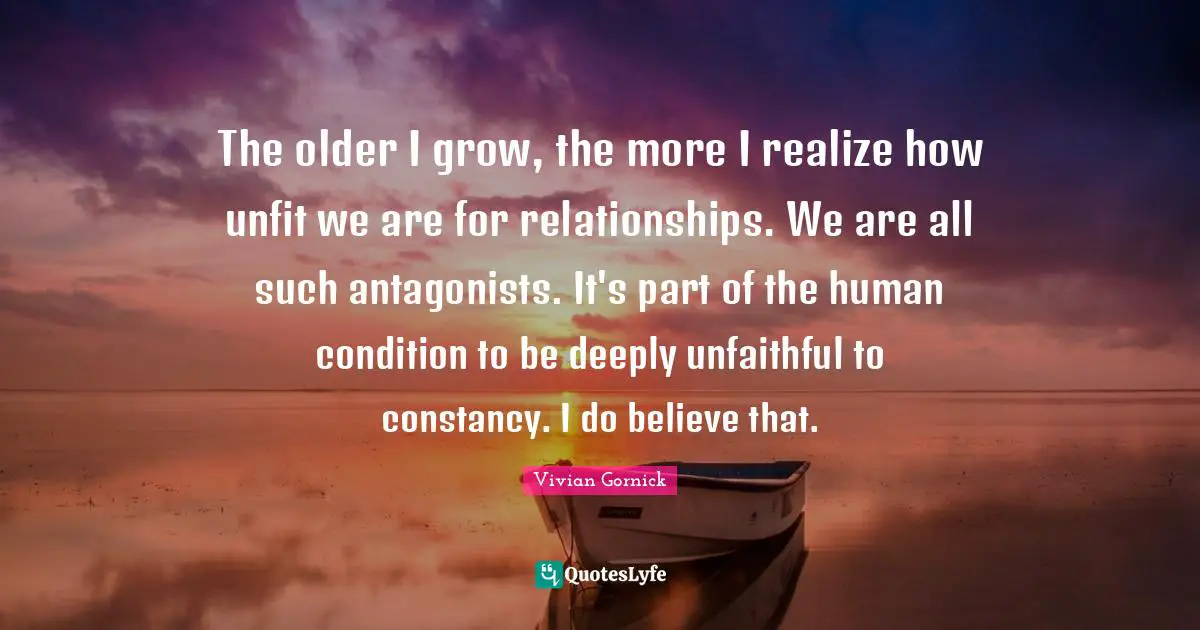 The older I grow, the more I realize how unfit we are for relationships. We are all such antagonists. It's part of the human condition to be deeply unfaithful to constancy. I do believe that.