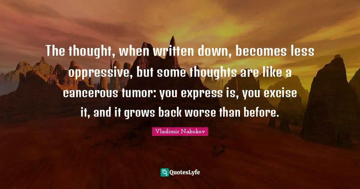 The thought, when written down, becomes less oppressive, but some thoughts are like a cancerous tumor: you express is, you excise it, and it grows back worse than before.