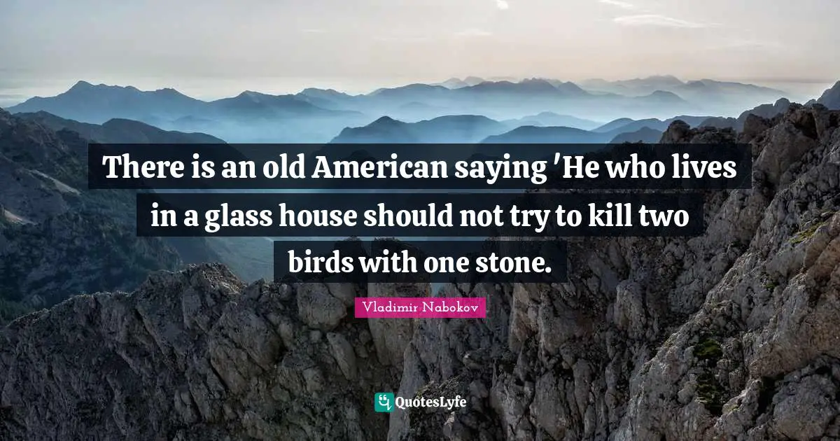 There is an old American saying 'He who lives in a glass house should not try to kill two birds with one stone.