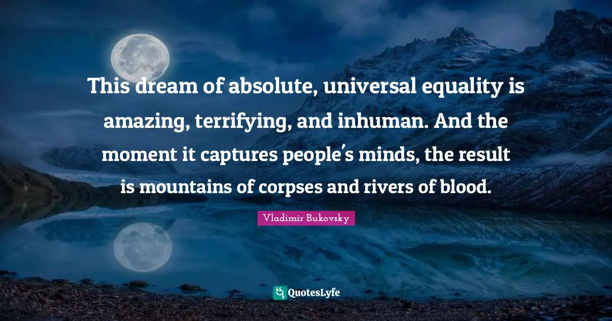This dream of absolute, universal equality is amazing, terrifying, and inhuman. And the moment it captures people's minds, the result is mountains of corpses and rivers of blood.