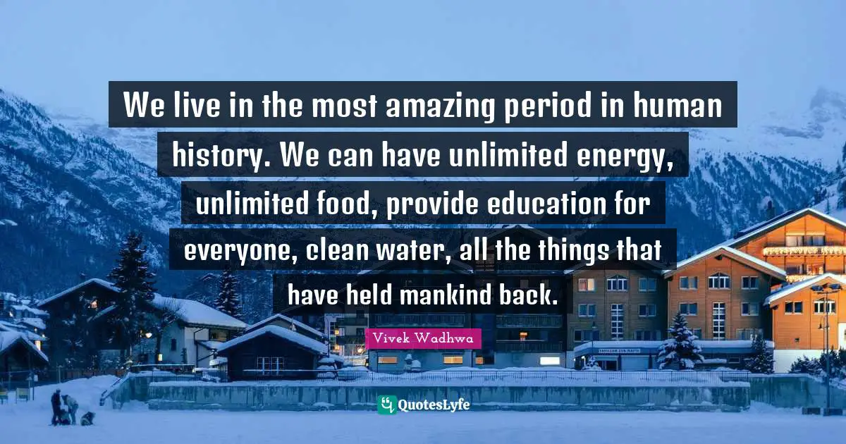 We live in the most amazing period in human history. We can have unlimited energy, unlimited food, provide education for everyone, clean water, all the things that have held mankind back.