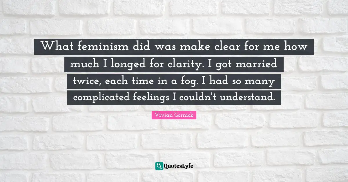 What feminism did was make clear for me how much I longed for clarity. I got married twice, each time in a fog. I had so many complicated feelings I couldn't understand.