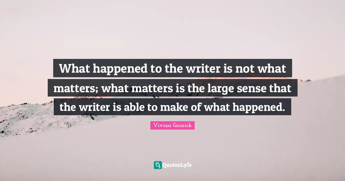 What happened to the writer is not what matters; what matters is the large sense that the writer is able to make of what happened.