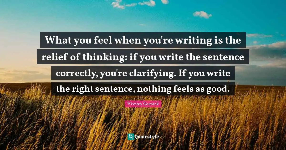 Clarifying Quotes: "What you feel when you're writing is the relief of thinking: if you write the sentence correctly, you're clarifying. If you write the right sentence, nothing feels as good."