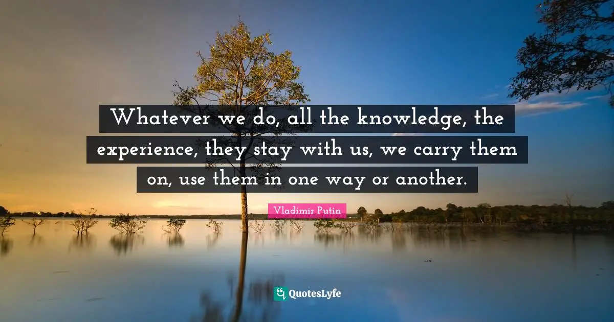 Knowledge Experience Quotes: "Whatever we do, all the knowledge, the experience, they stay with us, we carry them on, use them in one way or another."