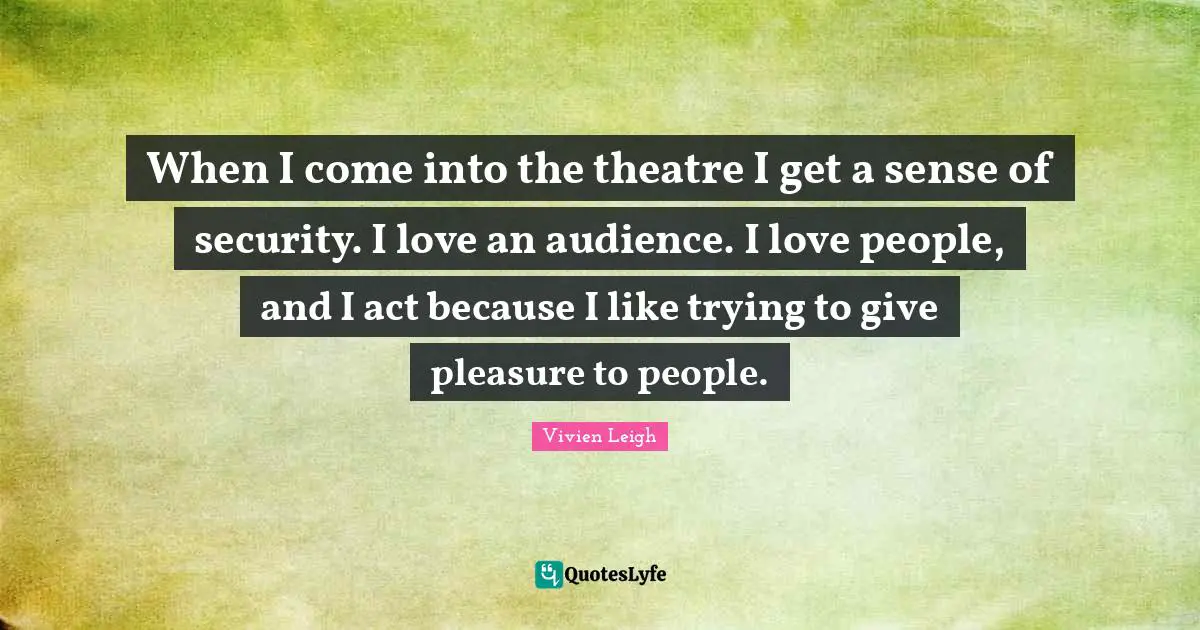 When I come into the theatre I get a sense of security. I love an audience. I love people, and I act because I like trying to give pleasure to people.