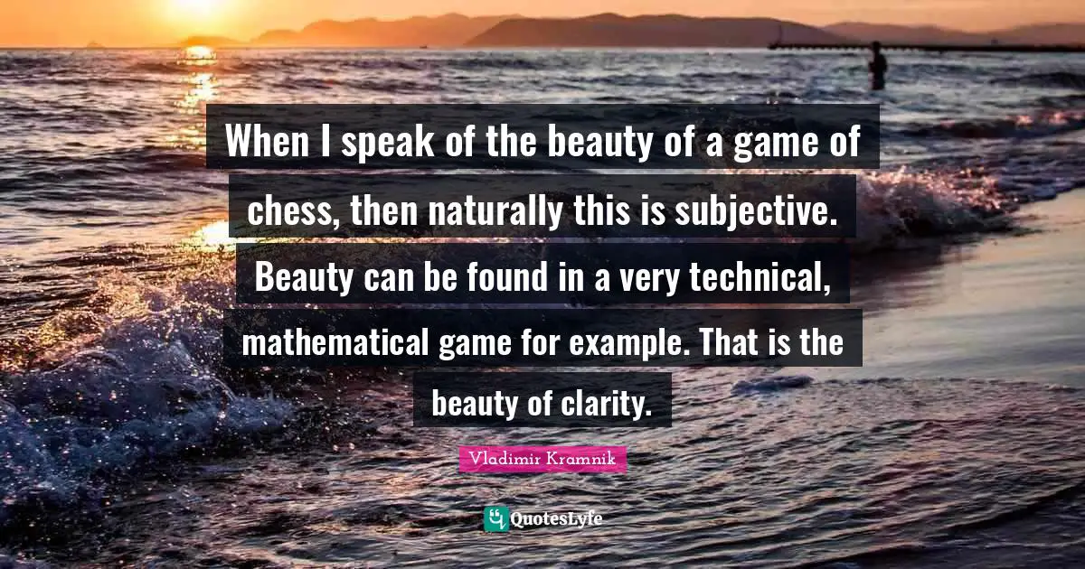 When I speak of the beauty of a game of chess, then naturally this is subjective. Beauty can be found in a very technical, mathematical game for example. That is the beauty of clarity.