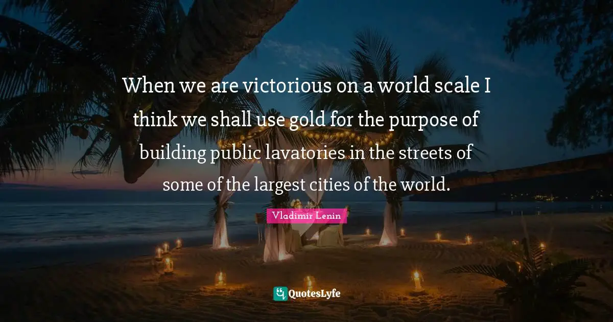 When we are victorious on a world scale I think we shall use gold for the purpose of building public lavatories in the streets of some of the largest cities of the world.