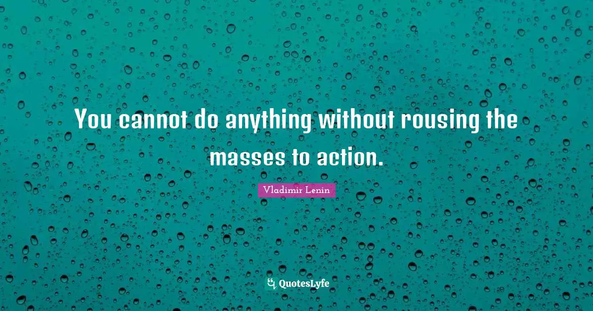 You cannot do anything without rousing the masses to action.