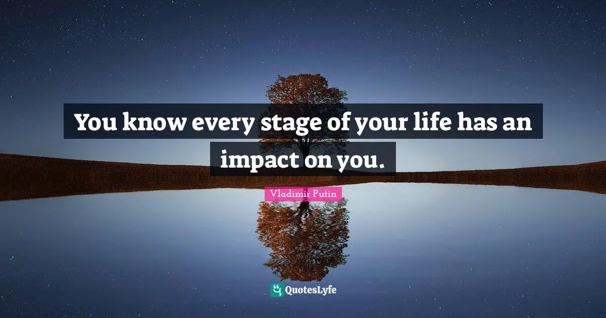 You know every stage of your life has an impact on you.