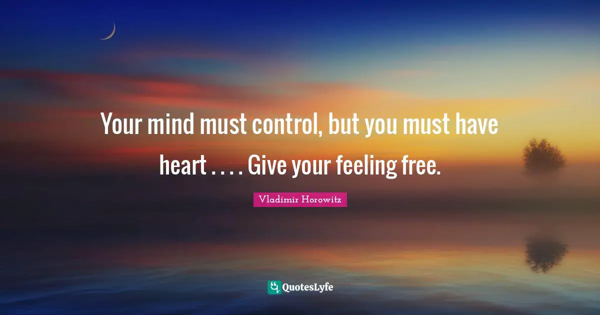 Your mind must control, but you must have heart . . . . Give your feeling free.
