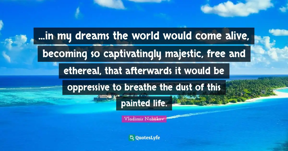 ...in my dreams the world would come alive, becoming so captivatingly majestic, free and ethereal, that afterwards it would be oppressive to breathe the dust of this painted life.