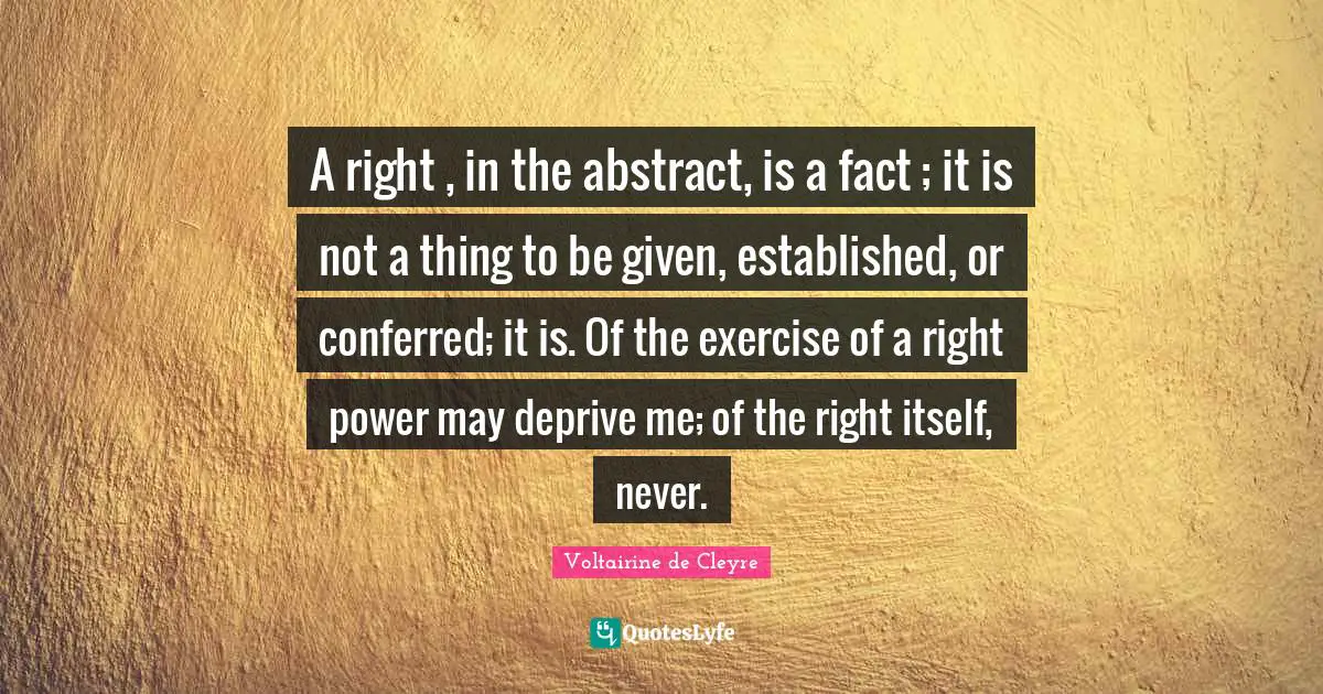 A right , in the abstract, is a fact ; it is not a thing to be given, established, or conferred; it is. Of the exercise of a right power may deprive me; of the right itself, never.