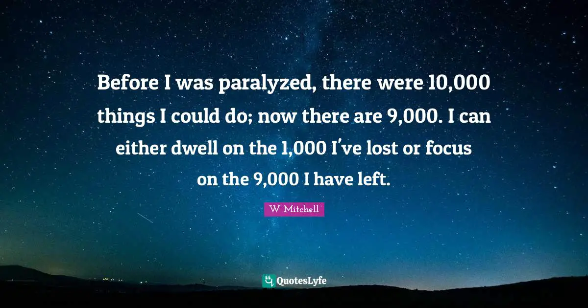 Before I was paralyzed, there were 10,000 things I could do; now there are 9,000. I can either dwell on the 1,000 I've lost or focus on the 9,000 I have left.