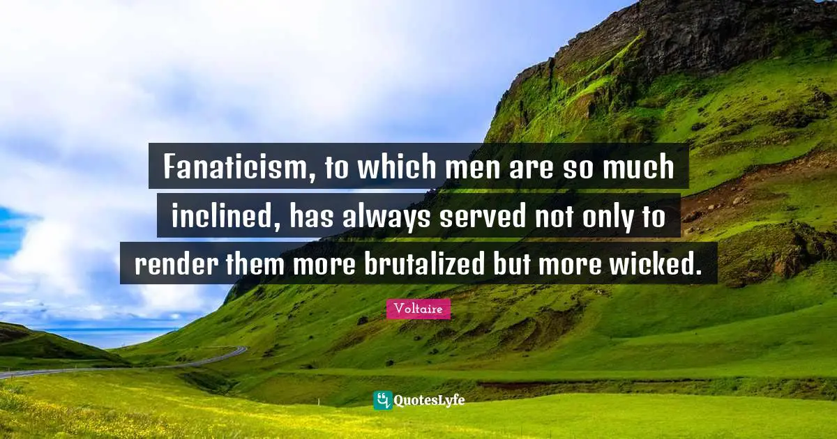 Fanaticism, to which men are so much inclined, has always served not only to render them more brutalized but more wicked.