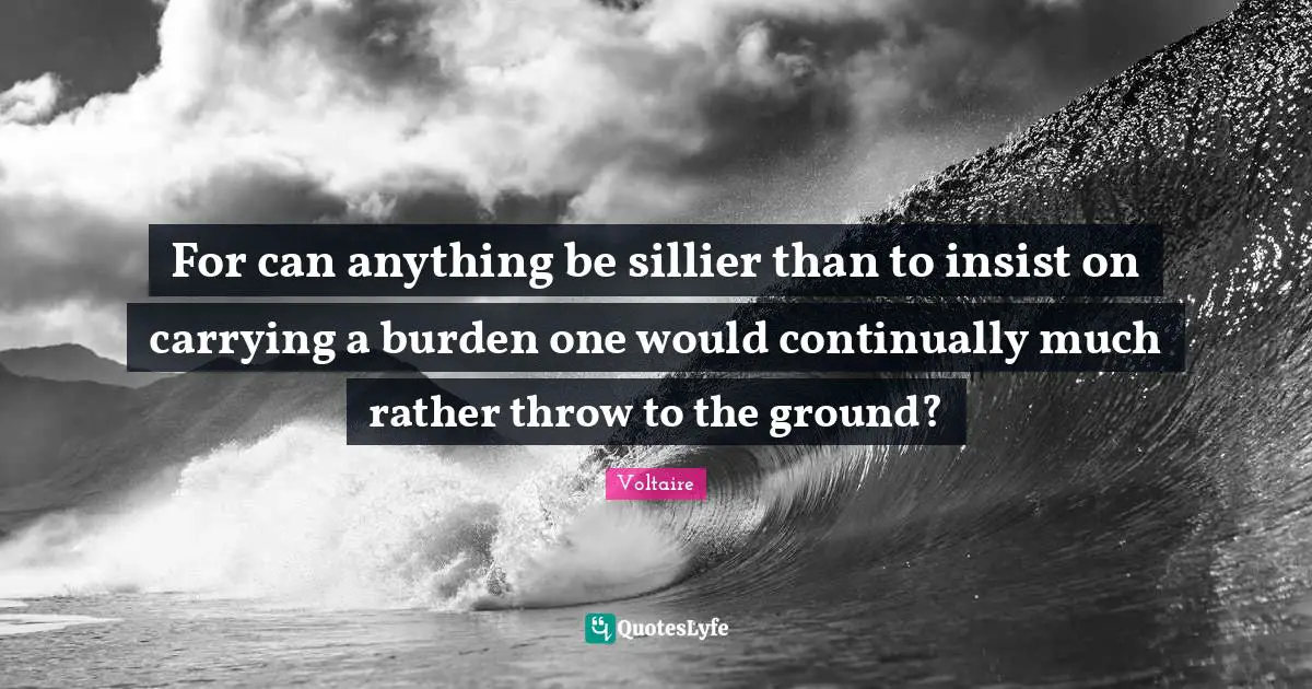 For can anything be sillier than to insist on carrying a burden one would continually much rather throw to the ground?