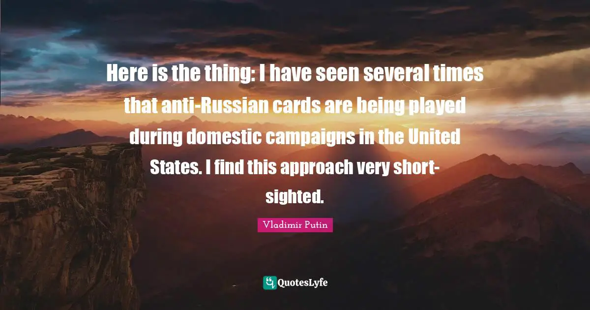 Here is the thing: I have seen several times that anti-Russian cards are being played during domestic campaigns in the United States. I find this approach very short-sighted.