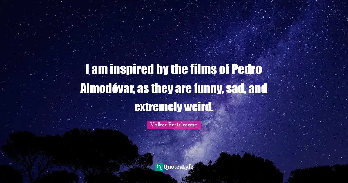 I am inspired by the films of Pedro Almodóvar, as they are funny, sad, and extremely weird.