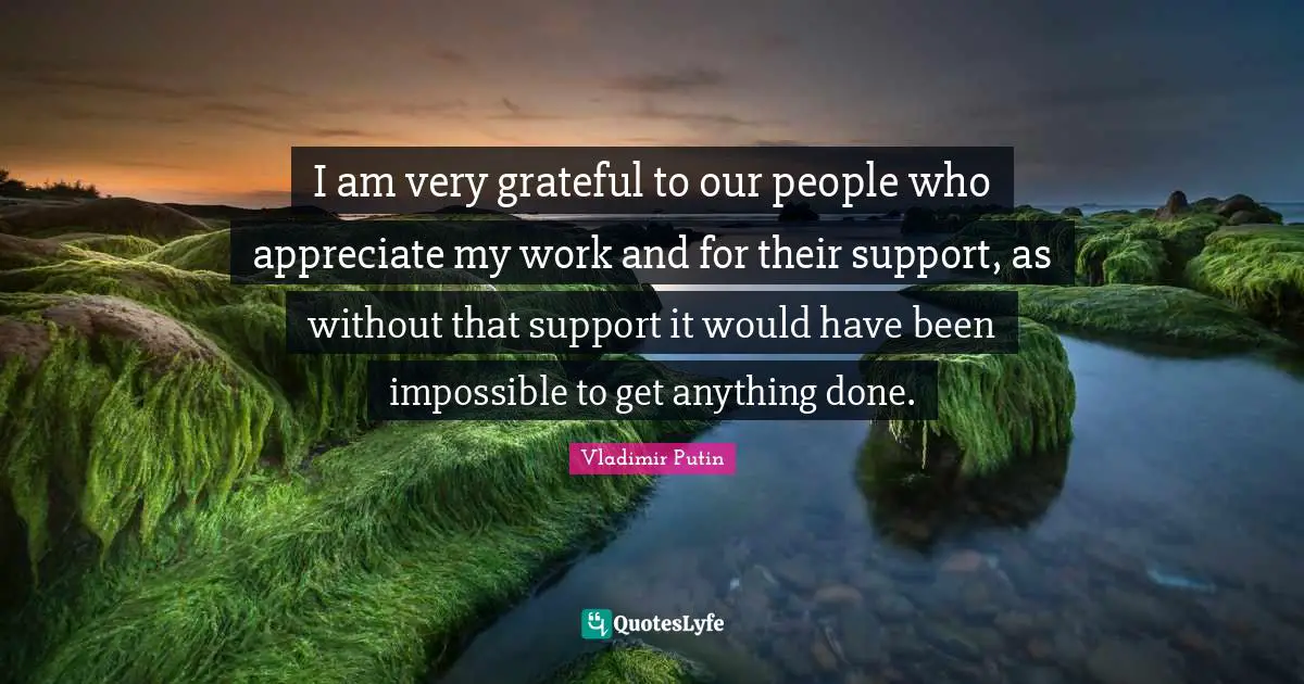 I am very grateful to our people who appreciate my work and for their support, as without that support it would have been impossible to get anything done.