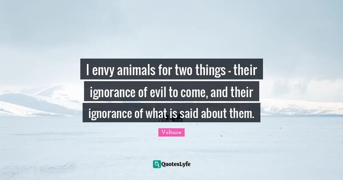 I envy animals for two things - their ignorance of evil to come, and their ignorance of what is said about them.