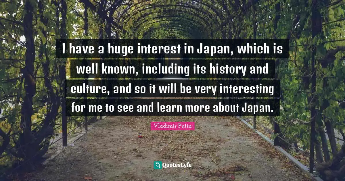 I have a huge interest in Japan, which is well known, including its history and culture, and so it will be very interesting for me to see and learn more about Japan.