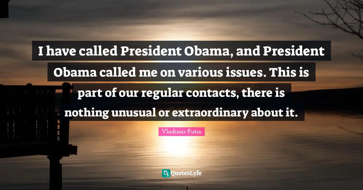 I have called President Obama, and President Obama called me on various issues. This is part of our regular contacts, there is nothing unusual or extraordinary about it.