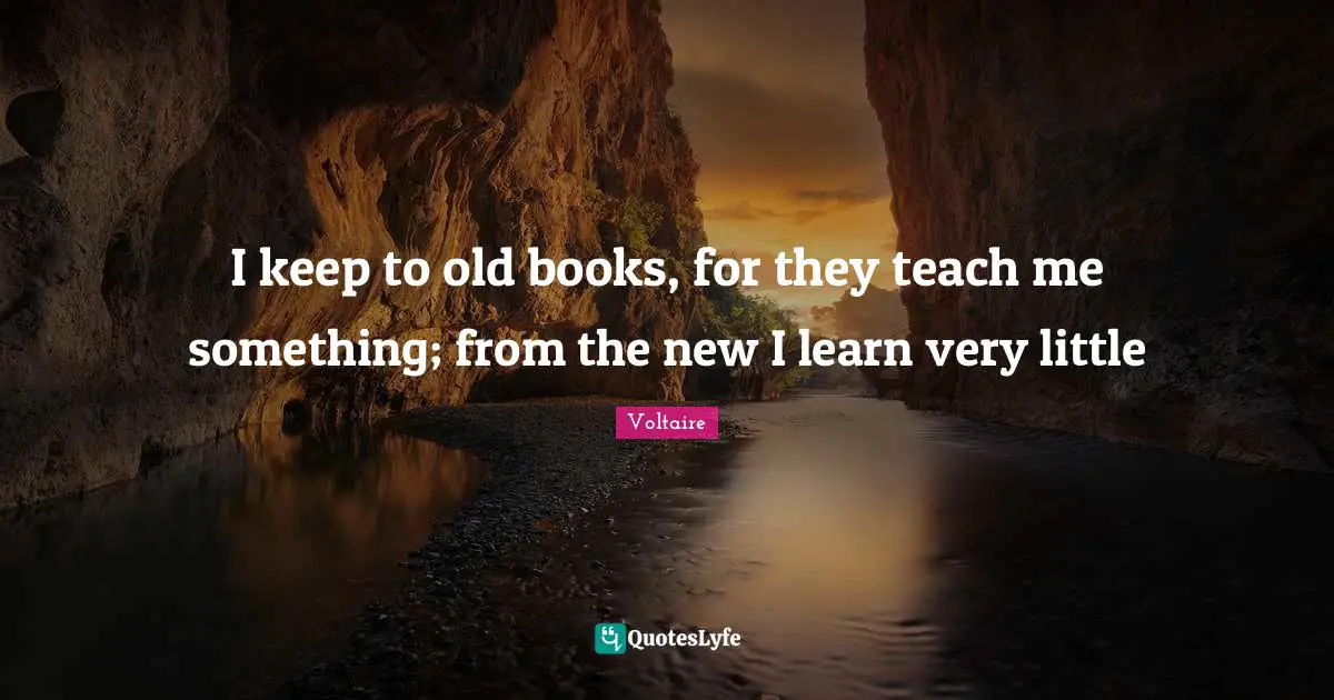 I keep to old books, for they teach me something; from the new I learn very little