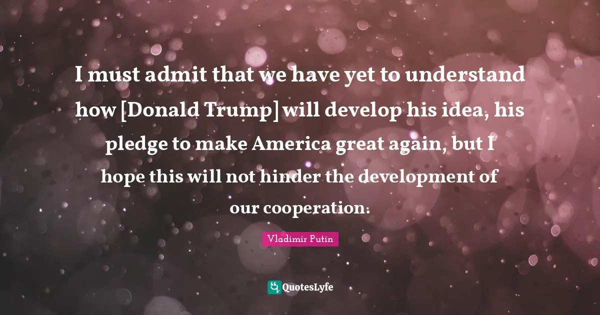 I must admit that we have yet to understand how [Donald Trump] will develop his idea, his pledge to make America great again, but I hope this will not hinder the development of our cooperation.