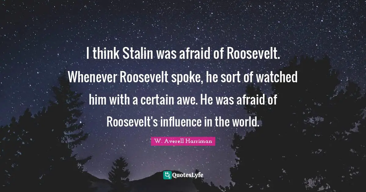 I think Stalin was afraid of Roosevelt. Whenever Roosevelt spoke, he sort of watched him with a certain awe. He was afraid of Roosevelt's influence in the world.