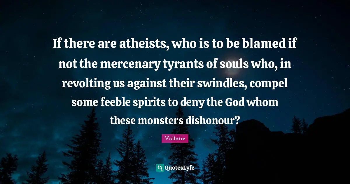 If there are atheists, who is to be blamed if not the mercenary tyrants of souls who, in revolting us against their swindles, compel some feeble spirits to deny the God whom these monsters dishonour?