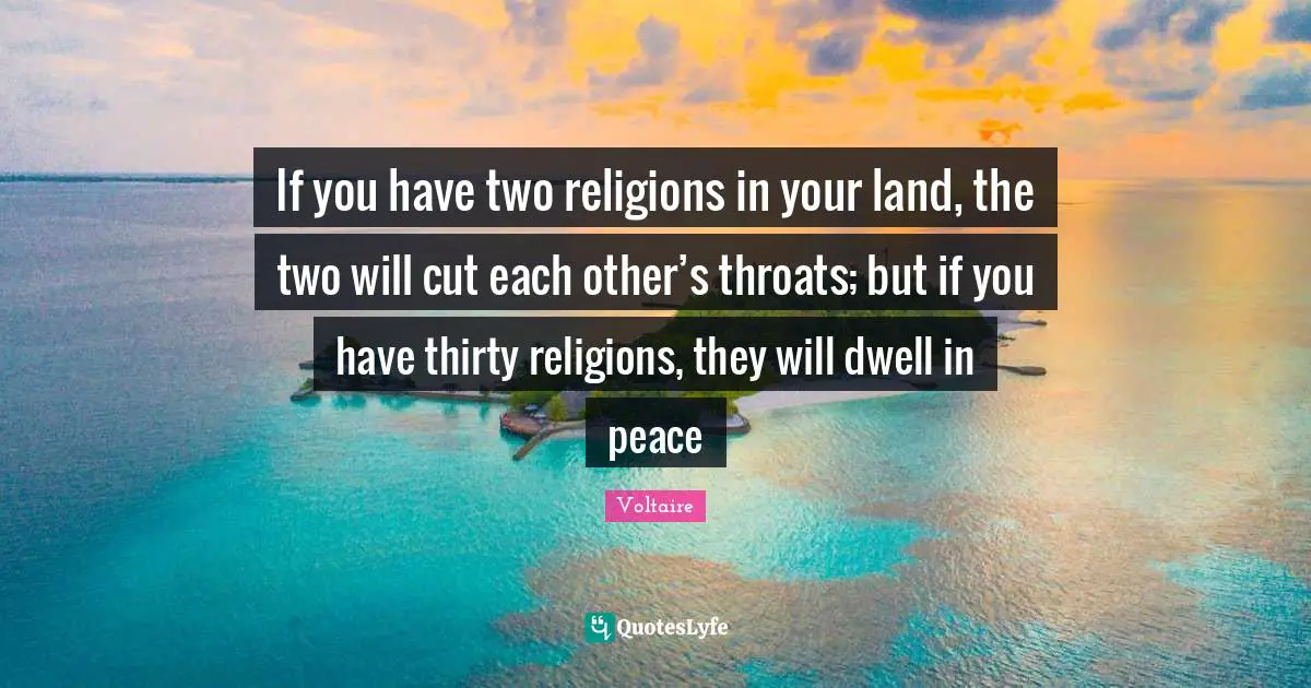 If you have two religions in your land, the two will cut each other’s throats; but if you have thirty religions, they will dwell in peace
