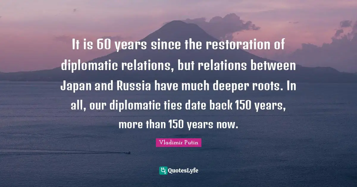 It is 60 years since the restoration of diplomatic relations, but relations between Japan and Russia have much deeper roots. In all, our diplomatic ties date back 150 years, more than 150 years now.