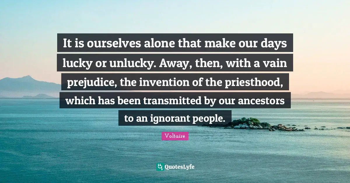 It is ourselves alone that make our days lucky or unlucky. Away, then, with a vain prejudice, the invention of the priesthood, which has been transmitted by our ancestors to an ignorant people.