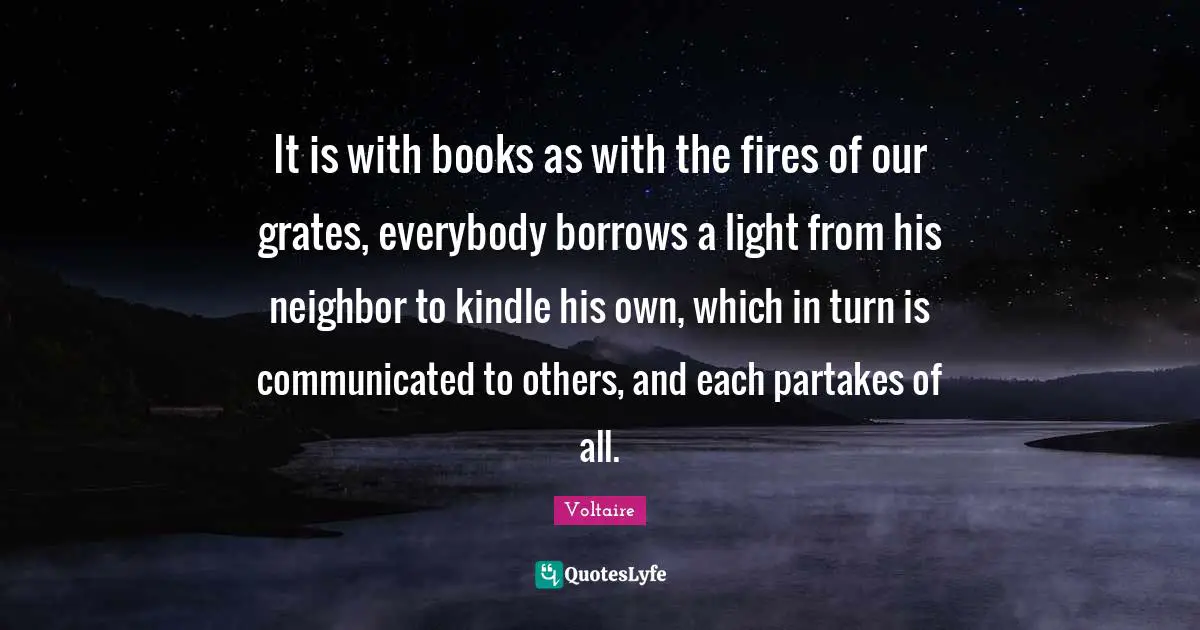 It is with books as with the fires of our grates, everybody borrows a light from his neighbor to kindle his own, which in turn is communicated to others, and each partakes of all.