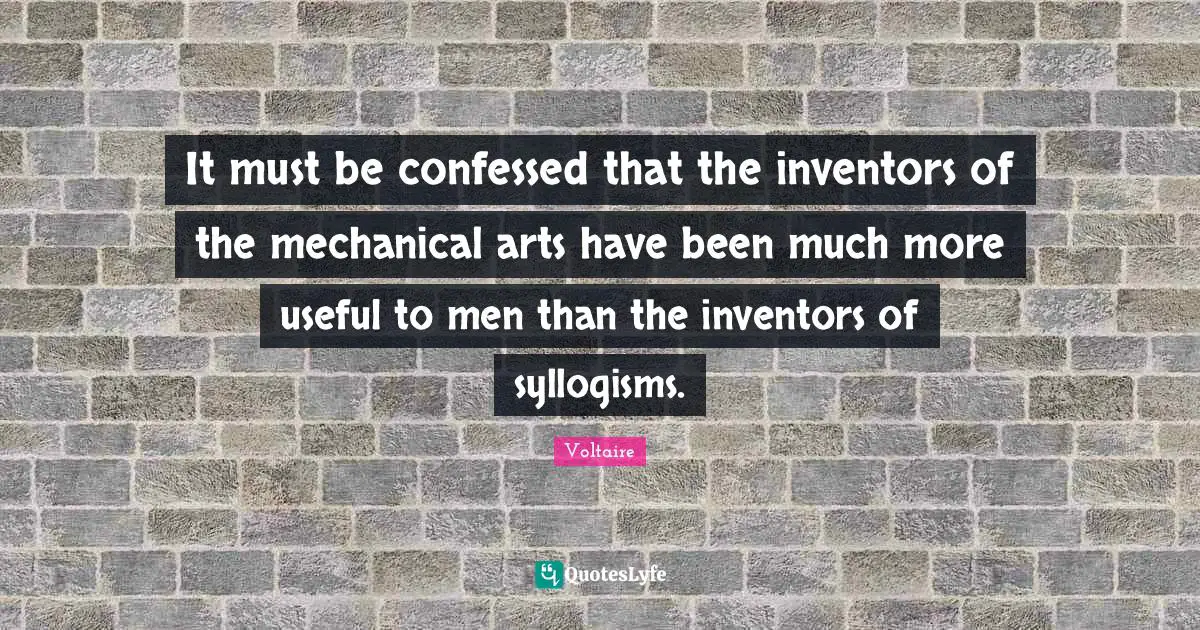 It must be confessed that the inventors of the mechanical arts have been much more useful to men than the inventors of syllogisms.