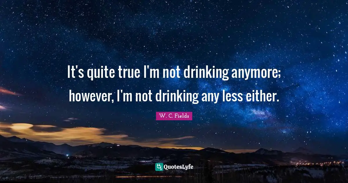 It's quite true I'm not drinking anymore; however, I'm not drinking any less either.