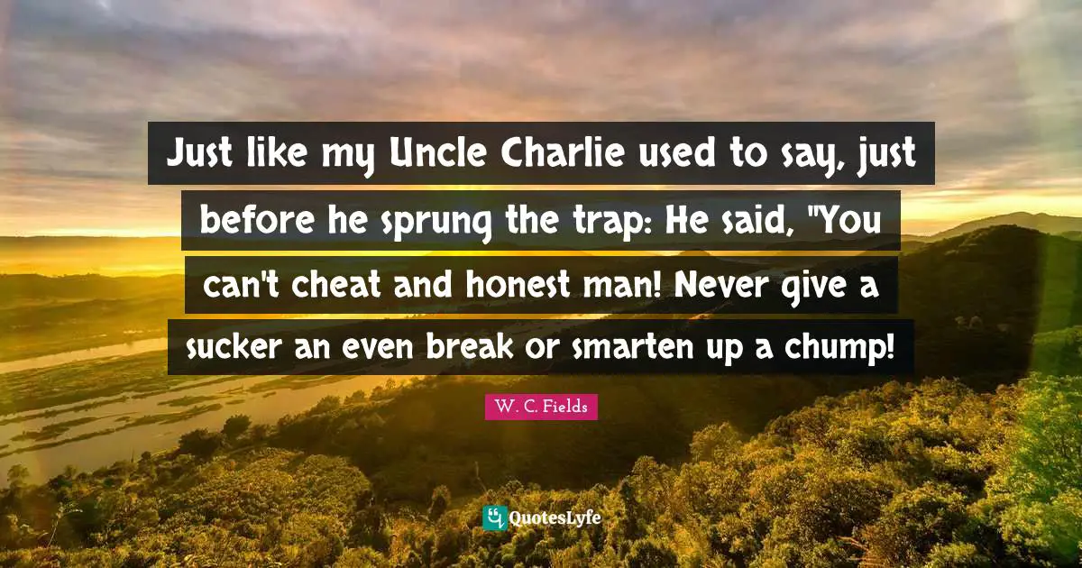 Just like my Uncle Charlie used to say, just before he sprung the trap: He said, "You can't cheat and honest man! Never give a sucker an even break or smarten up a chump!