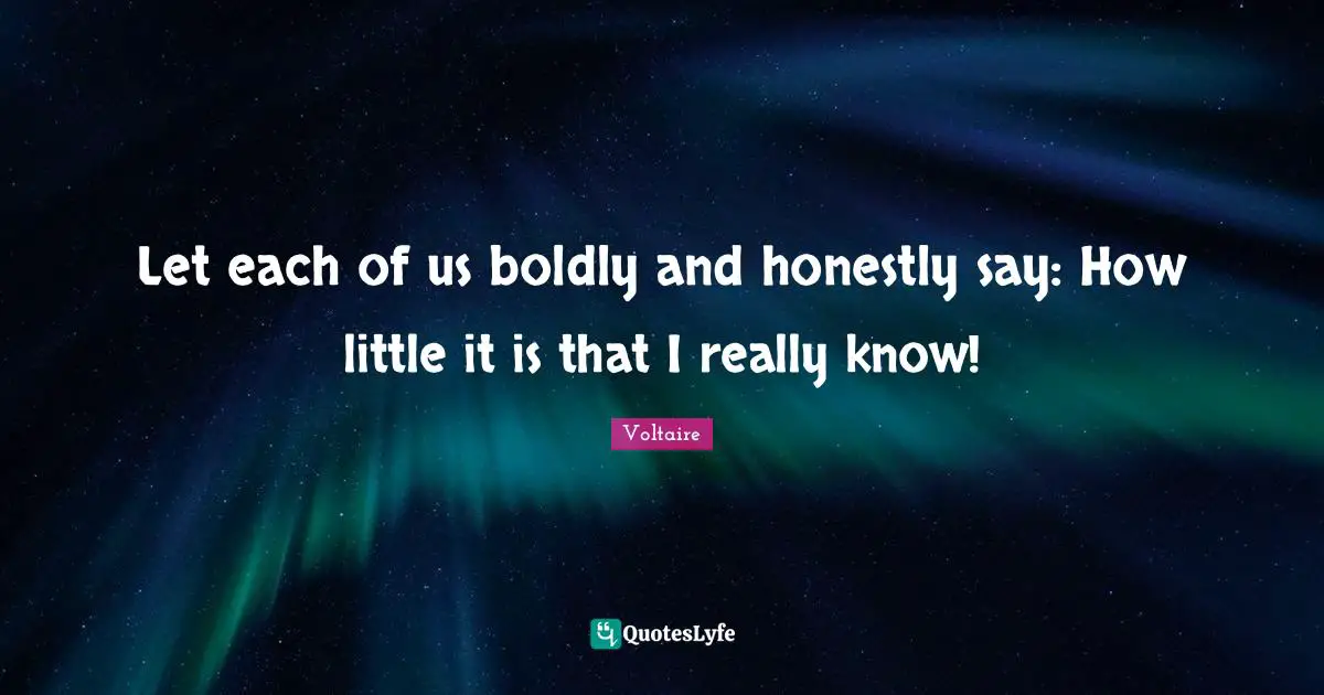 Let each of us boldly and honestly say: How little it is that I really know!