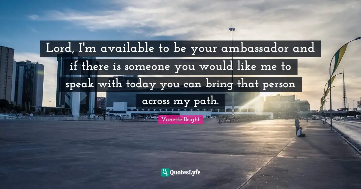 Lord, I'm available to be your ambassador and if there is someone you would like me to speak with today you can bring that person across my path.