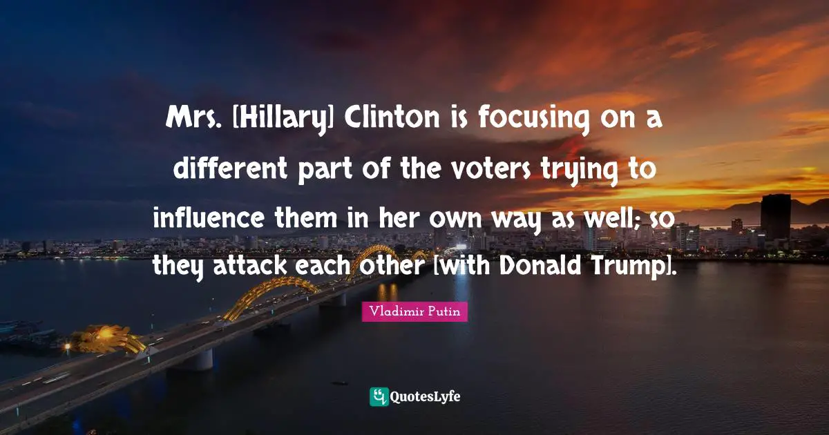Mrs. [Hillary] Clinton is focusing on a different part of the voters trying to influence them in her own way as well; so they attack each other [with Donald Trump].